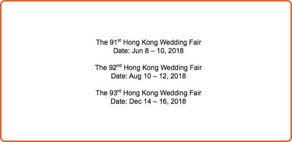  The 91st Hong Kong Wedding Fair Date: Jun 8 – 10, 2018 The 92nd Hong Kong Wedding Fair Date: Aug 10 – 12, 2018 The 93rd Hong Kong Wedding Fair Date: Dec 14 – 16, 2018 
