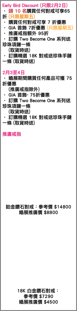 Early Bird Discount (只限2月2日) • 頭 10 名購買任何對戒可享65折 (只限星期五) • 購買任何對戒可享 7 折優惠 • GIA 首飾 7折優惠 (只限星期五) • 推廣戒指額外 95折 • 訂購 Two Become One 系列送珍珠項鏈一條 (取貨時送) • 訂購精選 18K 對戒送珍珠手鏈一條 (取貨時送) 2月3至4日 • 婚展期間購買任何產品可獲 75 折優惠 (推廣戒指除外) • GIA 首飾- 75折優惠 • 訂購 Two Become One 系列送珍珠項鏈一條 (取貨時送) • 訂購精選 18K 對戒送珍珠手鏈一條 (取貨時送) 推廣戒指 鉑金鑽石對戒：參考價 $14800 婚展推廣價 $8800 18K 白金鑽石對戒： 參考價 $7290 婚展推廣價 $4500 