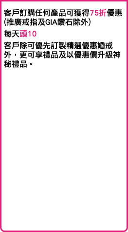 客戶訂購任何產品可獲得75折優惠 (推廣戒指及GIA鑽石除外) 每天頭10 客戶除可優先訂製精選優惠婚戒外，更可享禮品及以優惠價升級神秘禮品。 